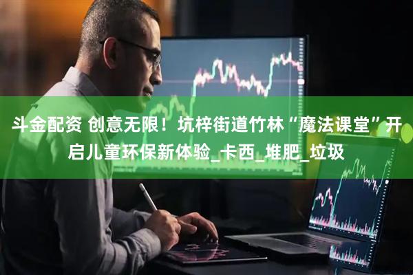 斗金配资 创意无限！坑梓街道竹林“魔法课堂”开启儿童环保新体验_卡西_堆肥_垃圾