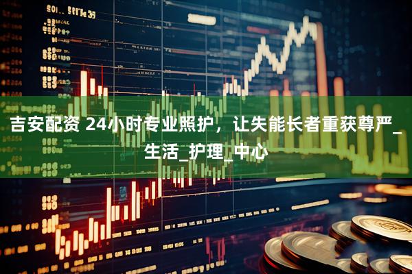 吉安配资 24小时专业照护，让失能长者重获尊严_生活_护理_中心