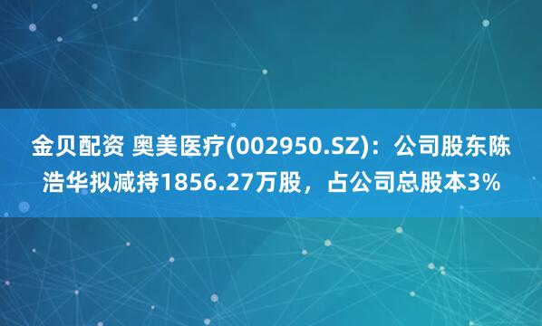 金贝配资 奥美医疗(002950.SZ)：公司股东陈浩华拟减持1856.27万股，占公司总股本3%