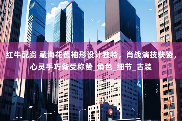 红牛配资 藏海花苞袖形设计独特，肖战演技获赞，心灵手巧备受称赞_角色_细节_古装