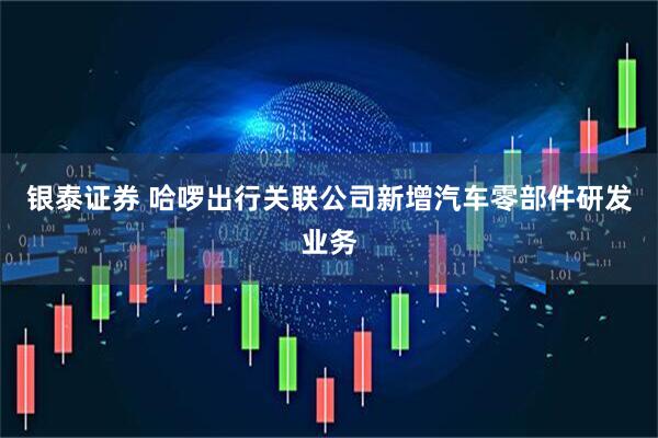 银泰证券 哈啰出行关联公司新增汽车零部件研发业务