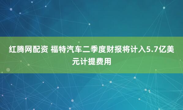 红腾网配资 福特汽车二季度财报将计入5.7亿美元计提费用