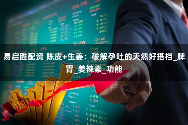 易启胜配资 陈皮+生姜：破解孕吐的天然好搭档_脾胃_姜辣素_功能