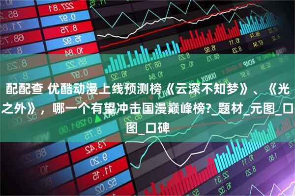 配配查 优酷动漫上线预测榜《云深不知梦》、《光阴之外》，哪一个有望冲击国漫巅峰榜?_题材_元图_口碑