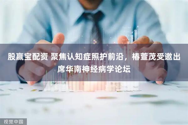 股赢宝配资 聚焦认知症照护前沿，椿萱茂受邀出席华南神经病学论坛