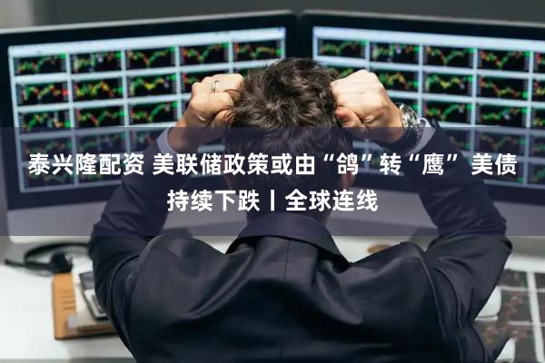 泰兴隆配资 美联储政策或由“鸽”转“鹰” 美债持续下跌丨全球连线