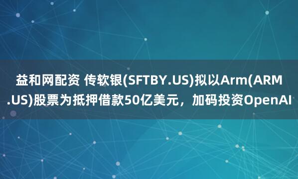 益和网配资 传软银(SFTBY.US)拟以Arm(ARM.US)股票为抵押借款50亿美元，加码投资OpenAI