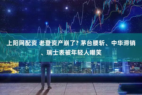 上阳网配资 老登资产崩了? 茅台腰斩、中华滞销、瑞士表被年轻人嘲笑