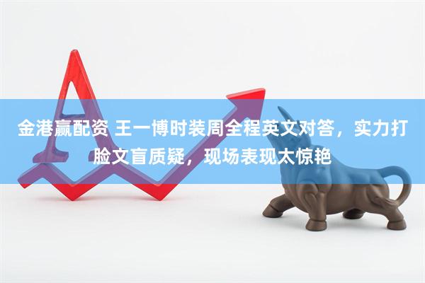 金港赢配资 王一博时装周全程英文对答，实力打脸文盲质疑，现场表现太惊艳
