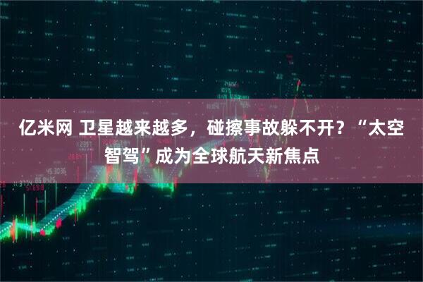 亿米网 卫星越来越多，碰擦事故躲不开？“太空智驾”成为全球航天新焦点